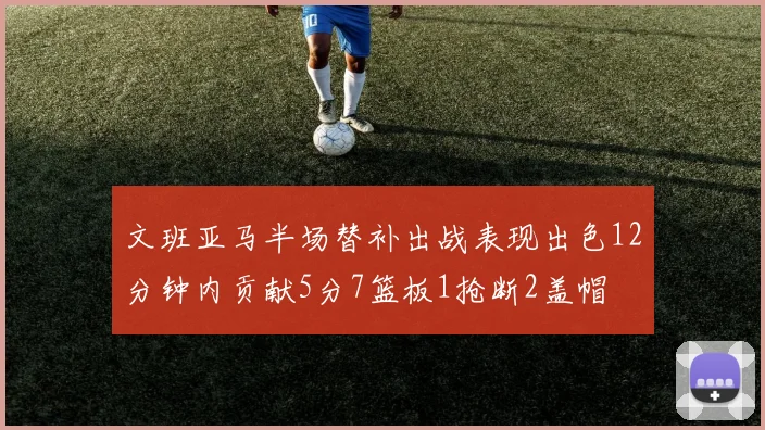 文班亚马半场替补出战表现出色12分钟内贡献5分7篮板1抢断2盖帽
