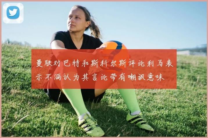 曼联对巴特和斯科尔斯评论利马表示不满认为其言论带有嘲讽意味