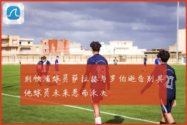 利物浦球员萨拉赫与罗伯逊告别其他球员未来悬而未决