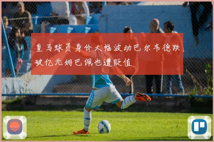 皇马球员身价大幅波动巴尔韦德跌破亿元姆巴佩也遭贬值