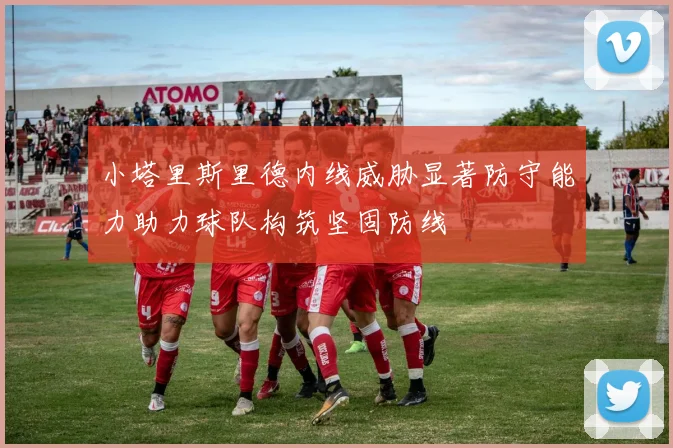 小塔里斯里德内线威胁显著防守能力助力球队构筑坚固防线