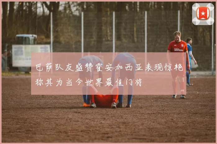 巴萨队友盛赞霍安加西亚表现惊艳称其为当今世界最佳门将