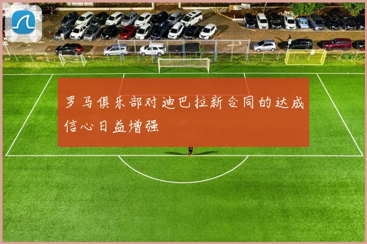 罗马俱乐部对迪巴拉新合同的达成信心日益增强