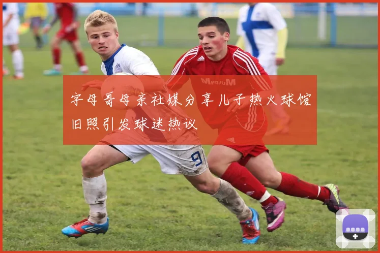 字母哥母亲社媒分享儿子热火球馆旧照引发球迷热议