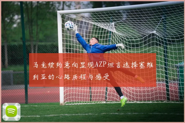 马竞续约意向显现AZP坦言选择塞维利亚的心路历程与感受
