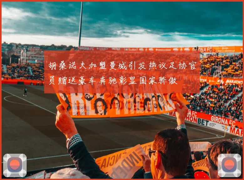 胡桑诺夫加盟曼城引发热议足协官员赠送豪车奔驰彰显国家骄傲