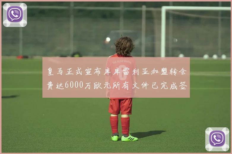 皇马正式宣布库库雷利亚加盟转会费达6000万欧元所有文件已完成签署