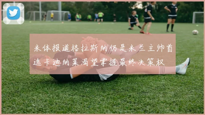 米体报道格拉斯纳仍是米兰主帅首选卡迪纳莱渴望掌握最终决策权