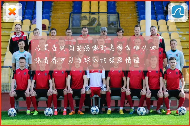 方昊告别国安感慨时光匆匆难以回味青春岁月与球队的深厚情谊