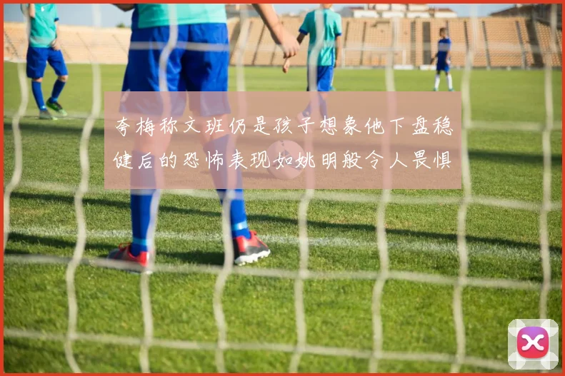 夸梅称文班仍是孩子想象他下盘稳健后的恐怖表现如姚明般令人畏惧