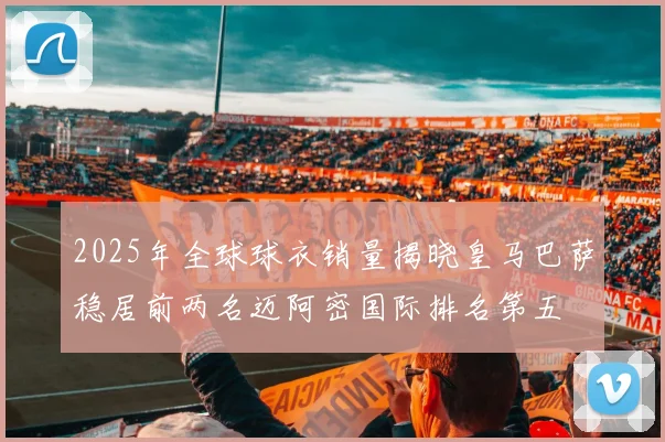 2025年全球球衣销量揭晓皇马巴萨稳居前两名迈阿密国际排名第五